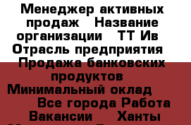 Менеджер активных продаж › Название организации ­ ТТ-Ив › Отрасль предприятия ­ Продажа банковских продуктов › Минимальный оклад ­ 45 000 - Все города Работа » Вакансии   . Ханты-Мансийский,Белоярский г.